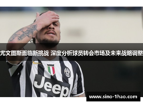 尤文图斯面临新挑战 深度分析球员转会市场及未来战略调整