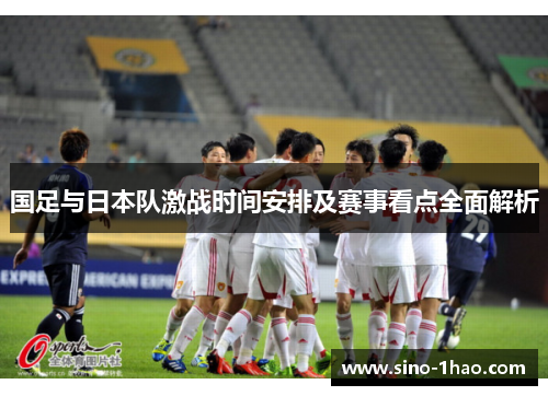 国足与日本队激战时间安排及赛事看点全面解析