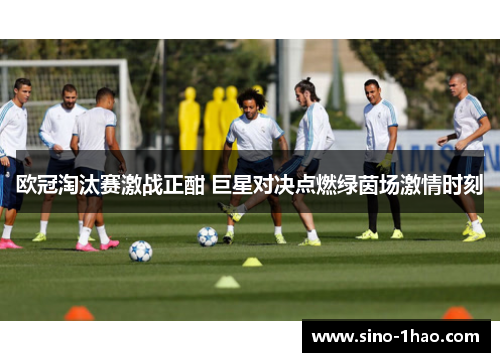 欧冠淘汰赛激战正酣 巨星对决点燃绿茵场激情时刻
