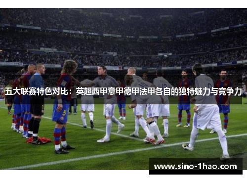 五大联赛特色对比：英超西甲意甲德甲法甲各自的独特魅力与竞争力