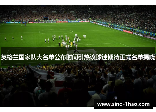 英格兰国家队大名单公布时间引热议球迷期待正式名单揭晓