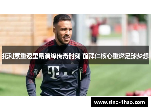 托利索重返里昂演绎传奇时刻 前拜仁核心重燃足球梦想