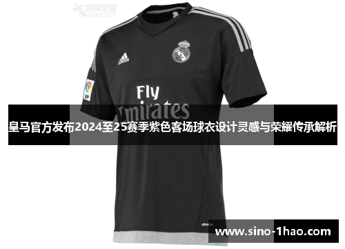 皇马官方发布2024至25赛季紫色客场球衣设计灵感与荣耀传承解析
