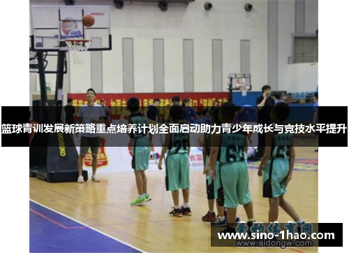 篮球青训发展新策略重点培养计划全面启动助力青少年成长与竞技水平提升